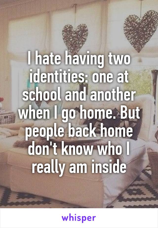 I hate having two identities: one at school and another when I go home. But people back home don't know who I really am inside