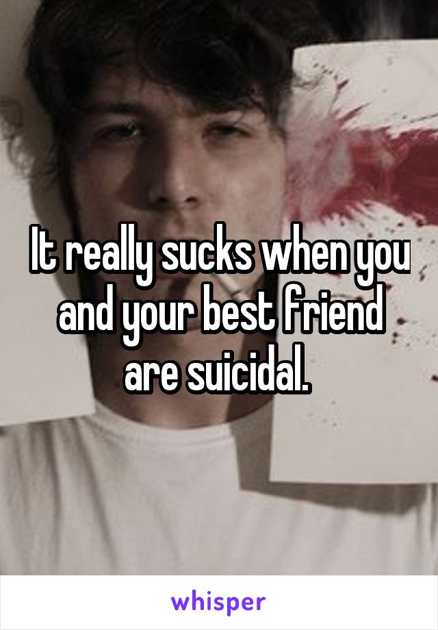 It really sucks when you and your best friend are suicidal. 