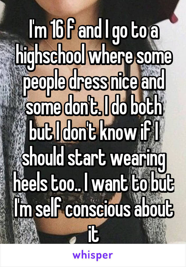 I'm 16 f and I go to a highschool where some people dress nice and some don't. I do both but I don't know if I should start wearing heels too.. I want to but I'm self conscious about it
