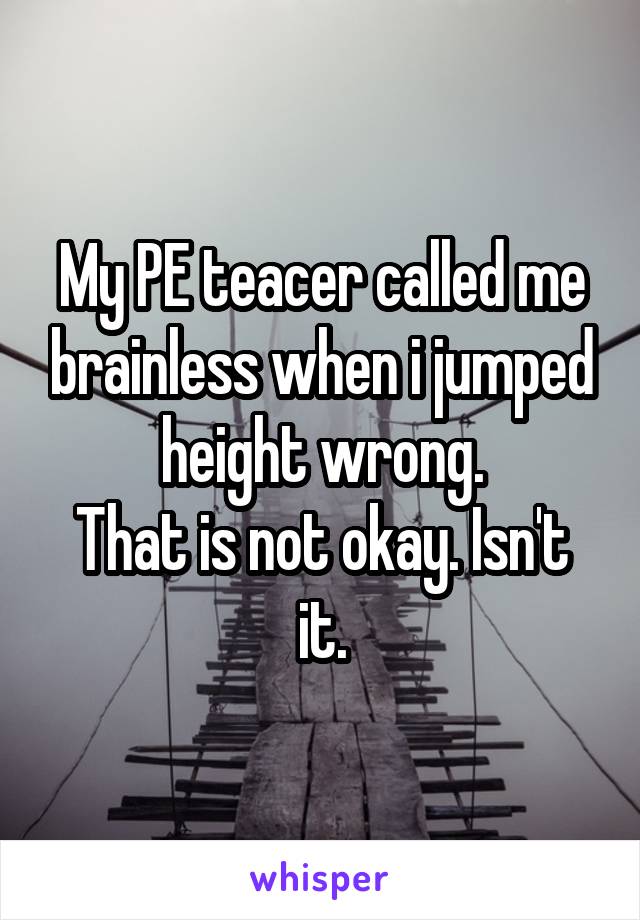 My PE teacer called me brainless when i jumped height wrong.
That is not okay. Isn't it.
