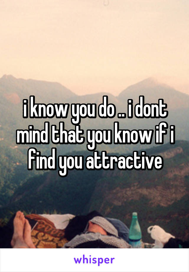 i know you do .. i dont mind that you know if i find you attractive