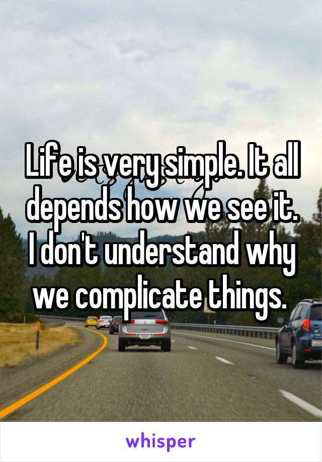 Life is very simple. It all depends how we see it. I don't understand why we complicate things. 