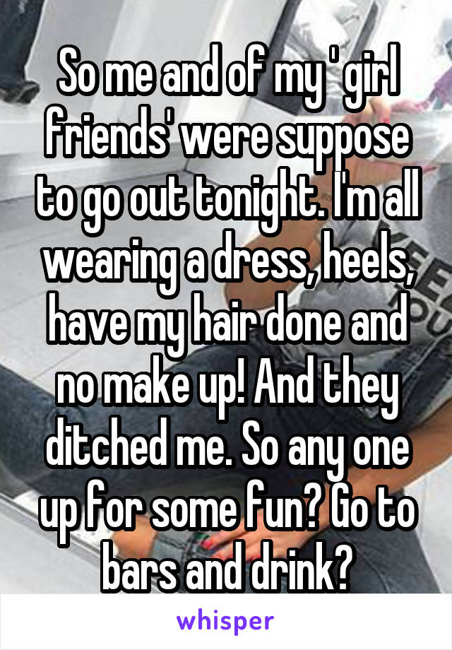 So me and of my ' girl friends' were suppose to go out tonight. I'm all wearing a dress, heels, have my hair done and no make up! And they ditched me. So any one up for some fun? Go to bars and drink?