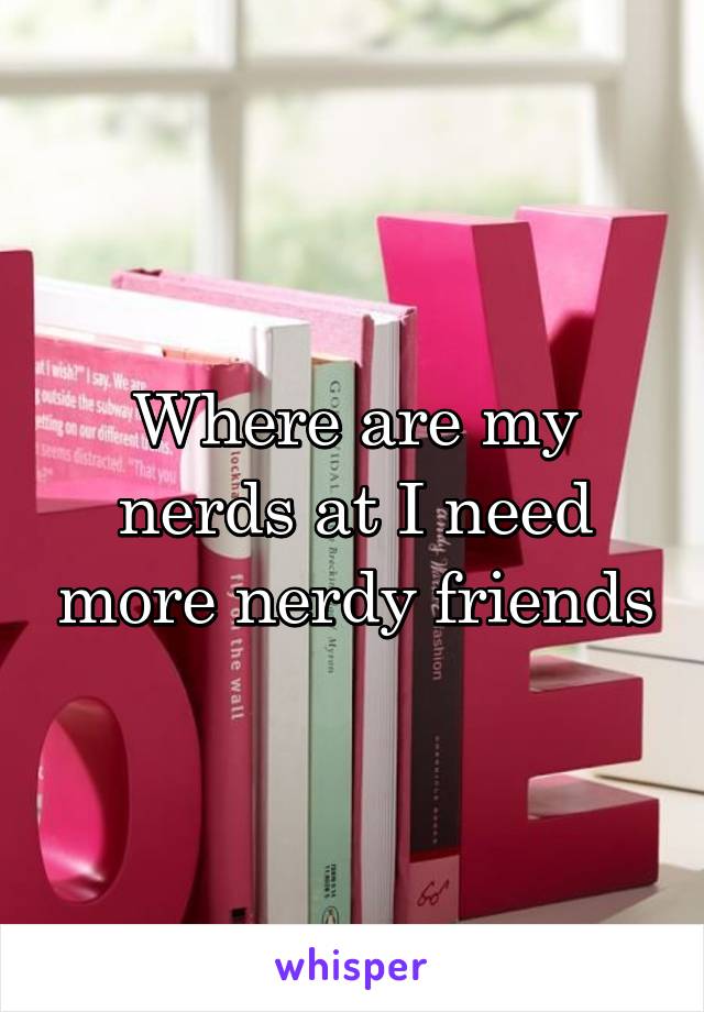 Where are my nerds at I need more nerdy friends