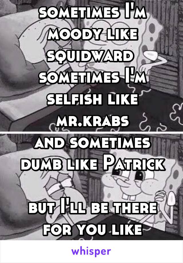 sometimes I'm moody like squidward 
sometimes I'm selfish like mr.krabs
and sometimes dumb like Patrick

but I'll be there for you like spongebob