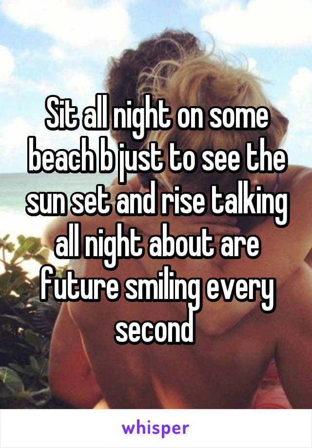 Sit all night on some beach b just to see the sun set and rise talking all night about are future smiling every second 