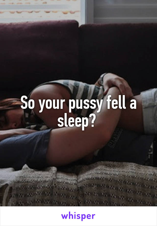 So your pussy fell a sleep? 