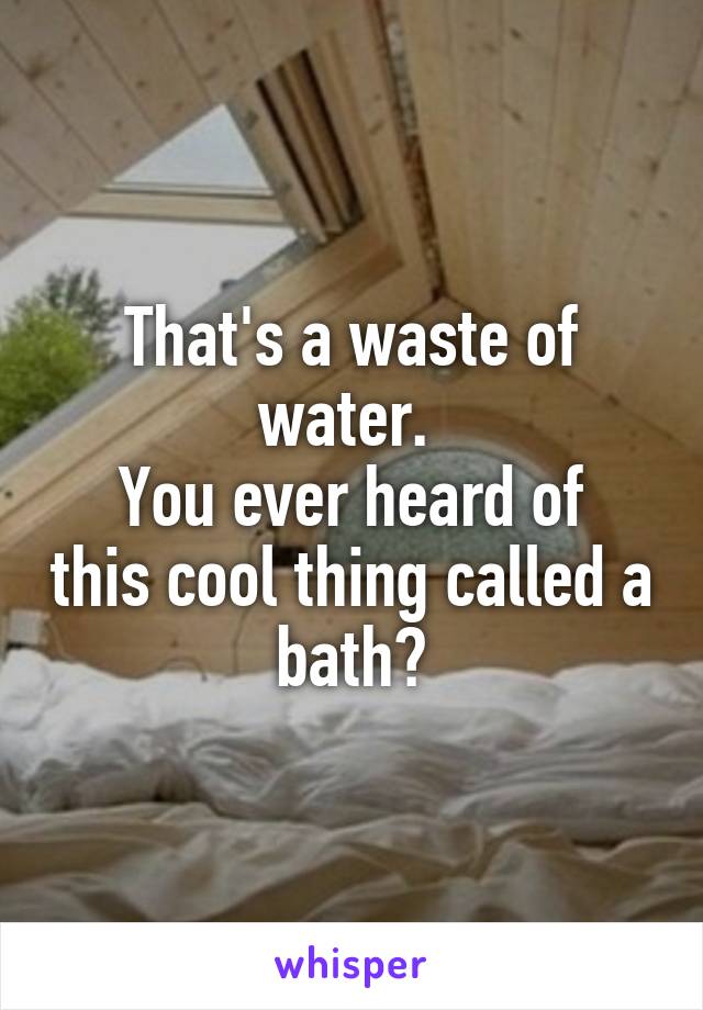That's a waste of water. 
You ever heard of this cool thing called a bath?
