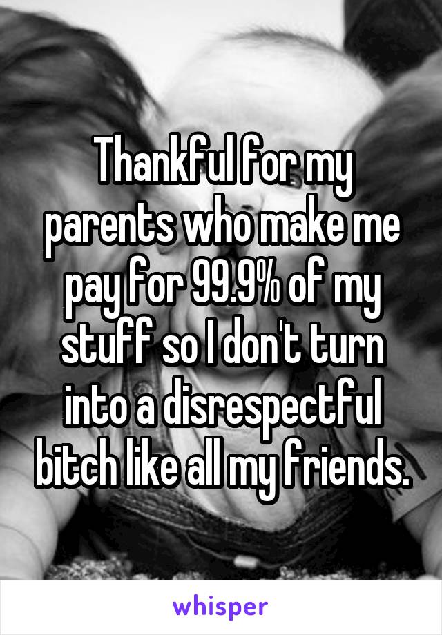 Thankful for my parents who make me pay for 99.9% of my stuff so I don't turn into a disrespectful bitch like all my friends.