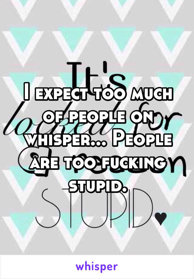 I expect too much of people on whisper... People are too fucking stupid.