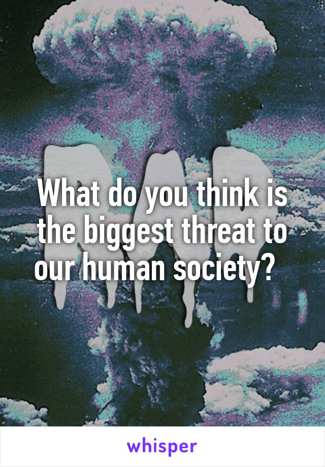What do you think is the biggest threat to our human society?  