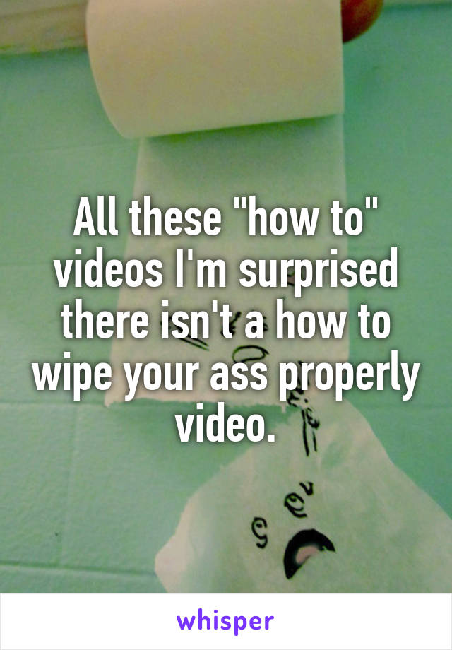 All these "how to" videos I'm surprised there isn't a how to wipe your ass properly video.