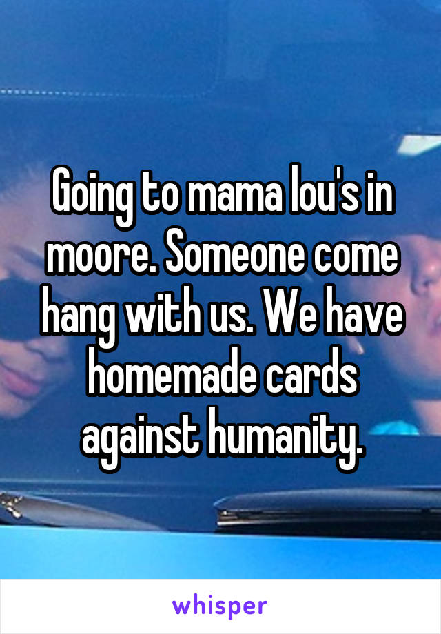 Going to mama lou's in moore. Someone come hang with us. We have homemade cards against humanity.