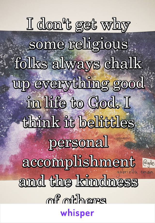 I don't get why some religious folks always chalk up everything good in life to God. I think it belittles personal accomplishment and the kindness of others.