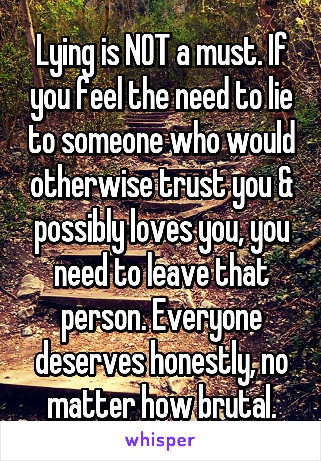 Lying is NOT a must. If you feel the need to lie to someone who would otherwise trust you & possibly loves you, you need to leave that person. Everyone deserves honestly, no matter how brutal.
