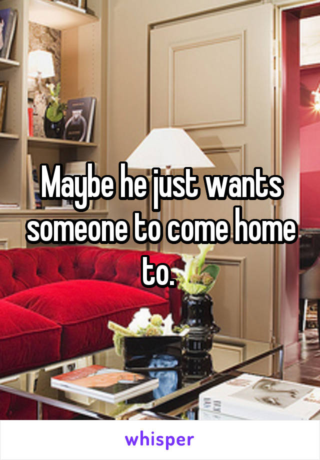 Maybe he just wants someone to come home to. 