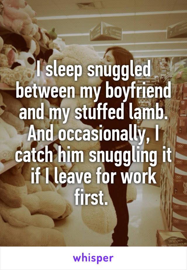 I sleep snuggled between my boyfriend and my stuffed lamb. And occasionally, I catch him snuggling it if I leave for work first. 