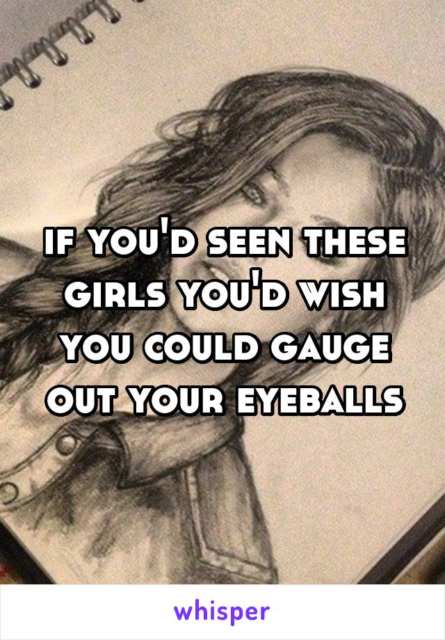 if you'd seen these girls you'd wish you could gauge out your eyeballs