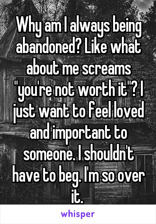 Why am I always being abandoned? Like what about me screams "you're not worth it"? I just want to feel loved and important to someone. I shouldn't have to beg. I'm so over it. 