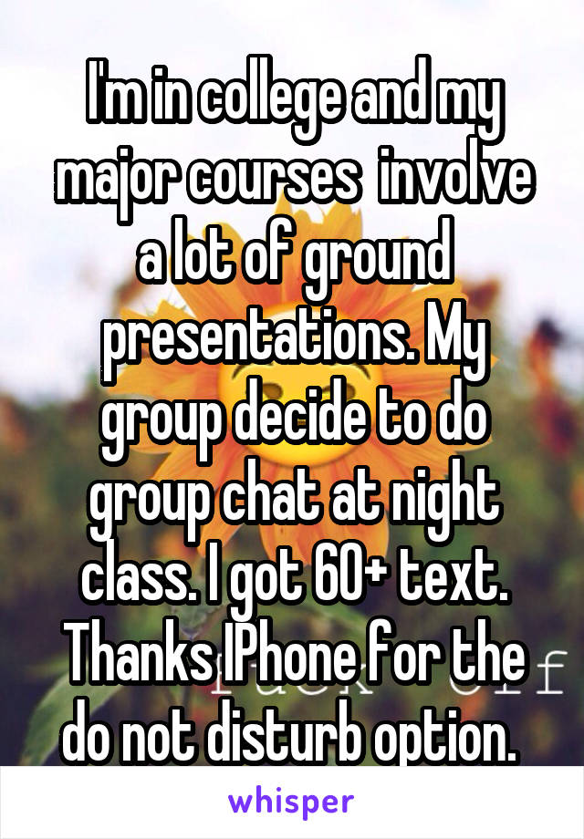 I'm in college and my major courses  involve a lot of ground presentations. My group decide to do group chat at night class. I got 60+ text. Thanks IPhone for the do not disturb option. 