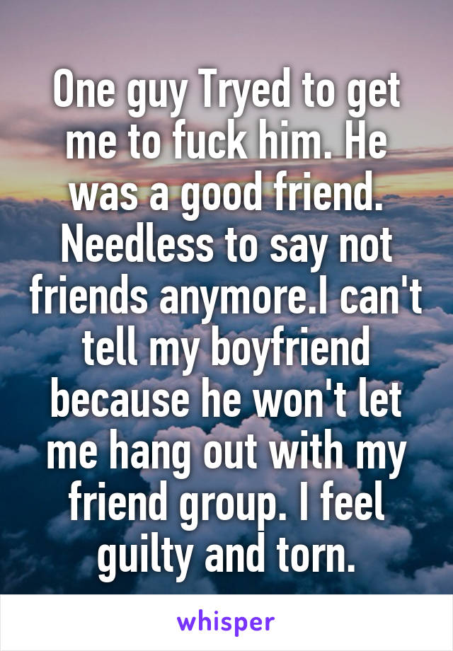 One guy Tryed to get me to fuck him. He was a good friend. Needless to say not friends anymore.I can't tell my boyfriend because he won't let me hang out with my friend group. I feel guilty and torn.