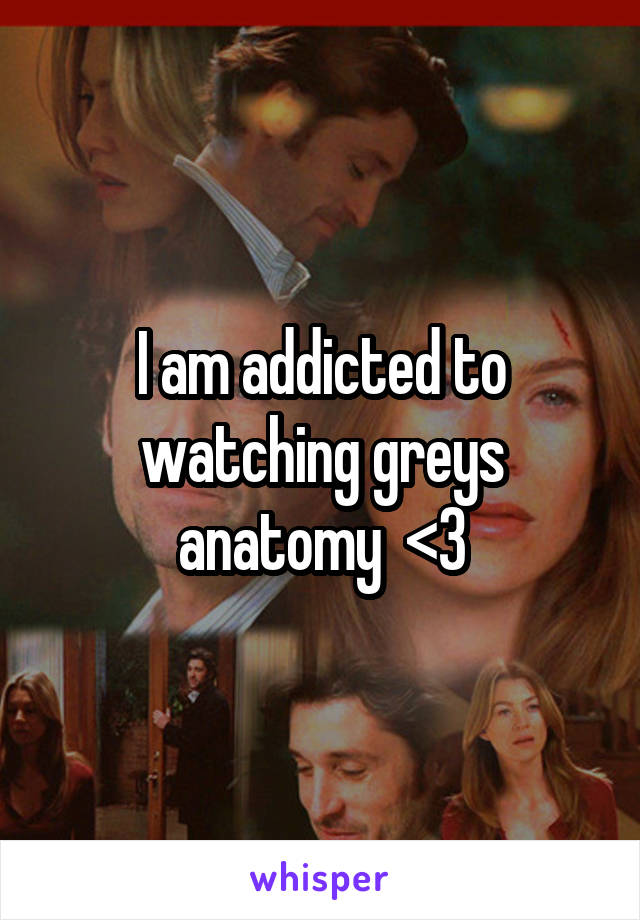 I am addicted to watching greys anatomy  <3