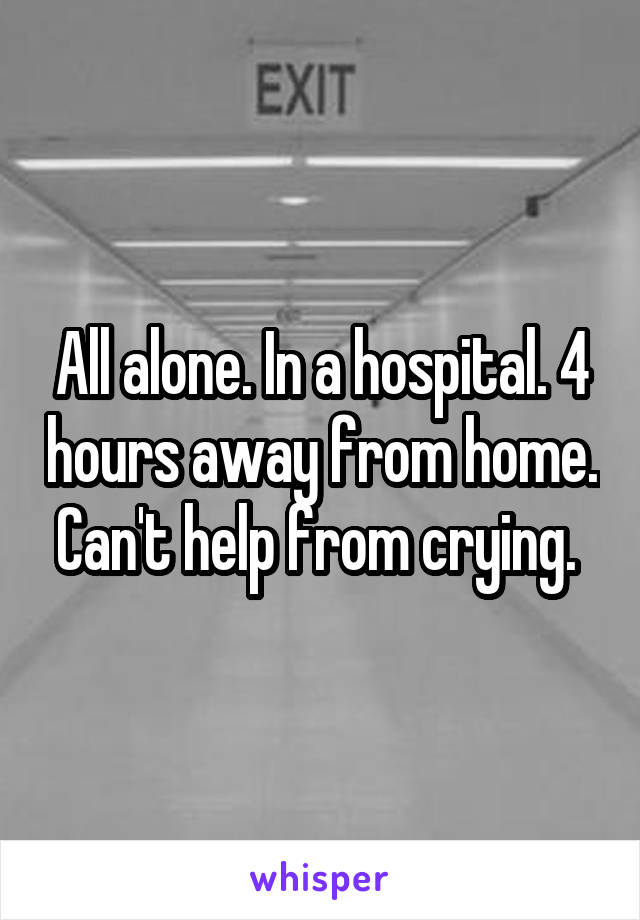 All alone. In a hospital. 4 hours away from home. Can't help from crying. 