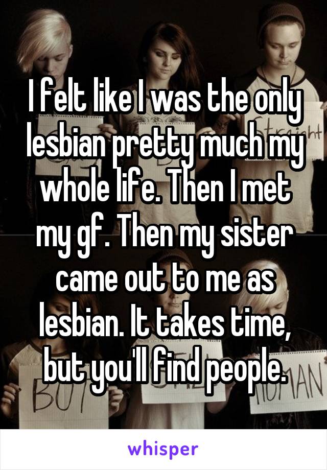 I felt like I was the only lesbian pretty much my whole life. Then I met my gf. Then my sister came out to me as lesbian. It takes time, but you'll find people.