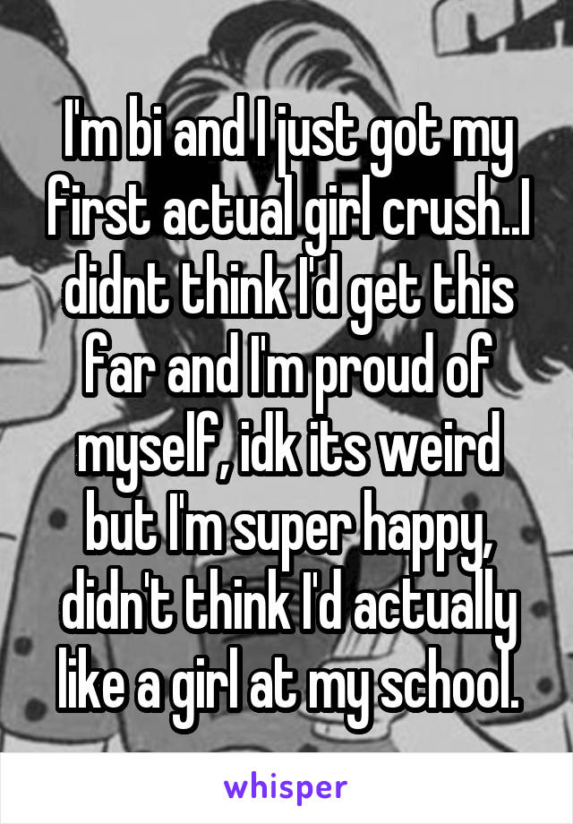 I'm bi and I just got my first actual girl crush..I didnt think I'd get this far and I'm proud of myself, idk its weird but I'm super happy, didn't think I'd actually like a girl at my school.