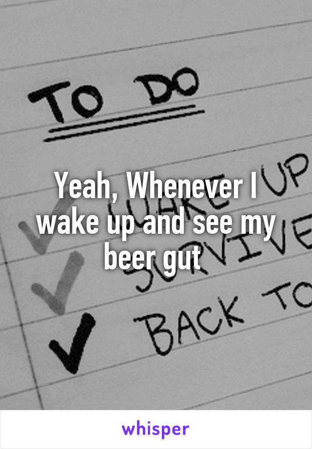 Yeah, Whenever I wake up and see my beer gut 