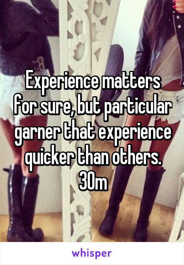 Experience matters for sure, but particular garner that experience quicker than others. 30m