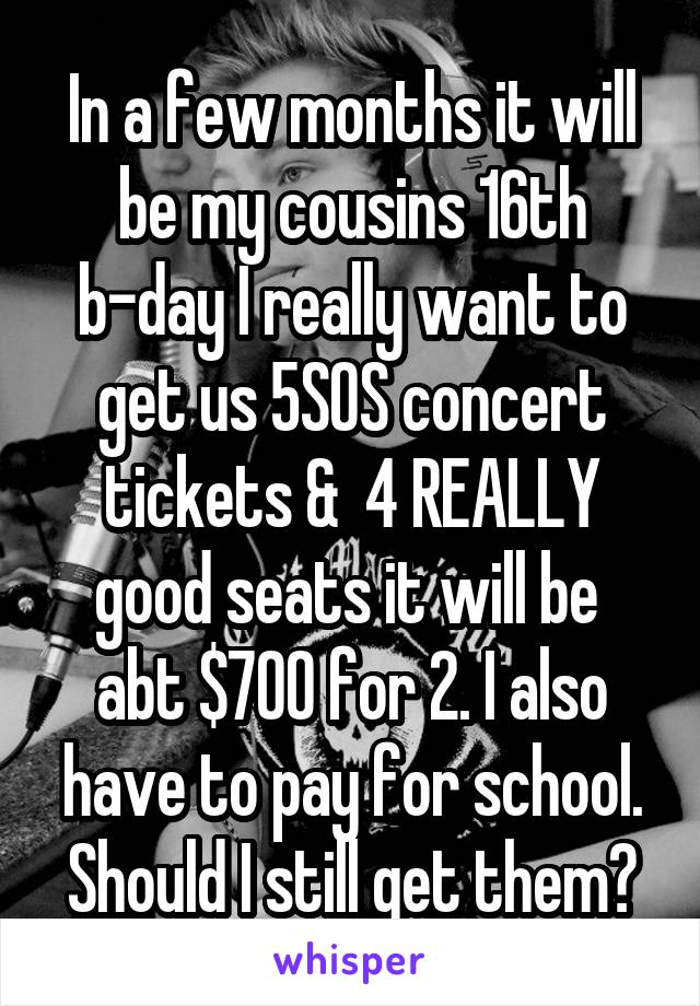 In a few months it will be my cousins 16th b-day I really want to get us 5SOS concert tickets &  4 REALLY good seats it will be  abt $700 for 2. I also have to pay for school. Should I still get them?