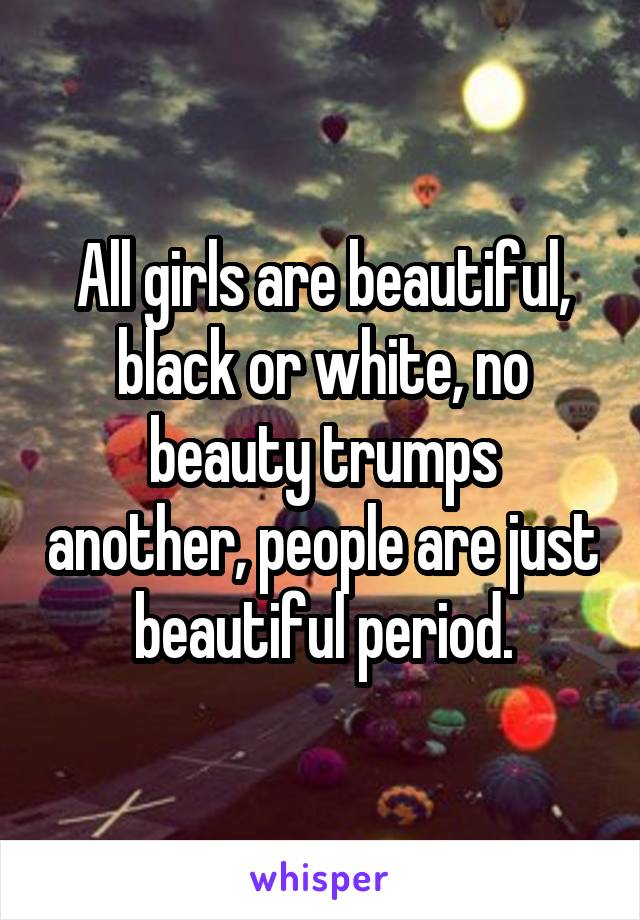 All girls are beautiful, black or white, no beauty trumps another, people are just beautiful period.