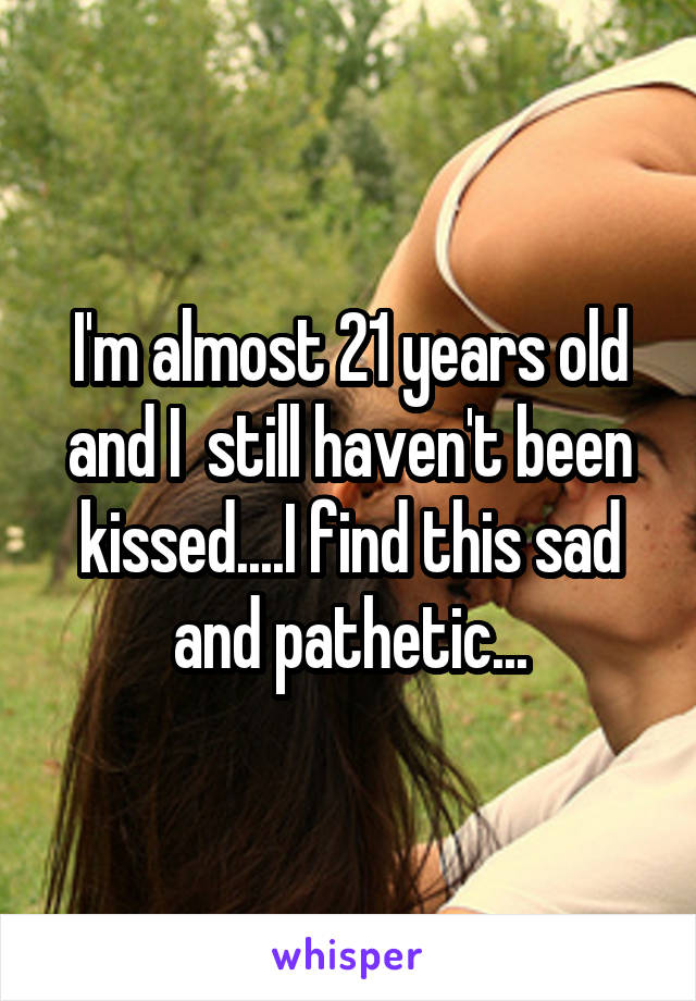 I'm almost 21 years old and I  still haven't been kissed....I find this sad and pathetic...