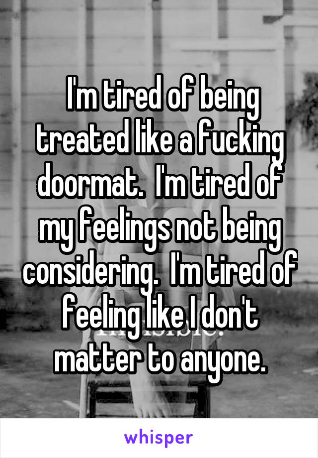  I'm tired of being treated like a fucking doormat.  I'm tired of my feelings not being considering.  I'm tired of feeling like I don't matter to anyone.