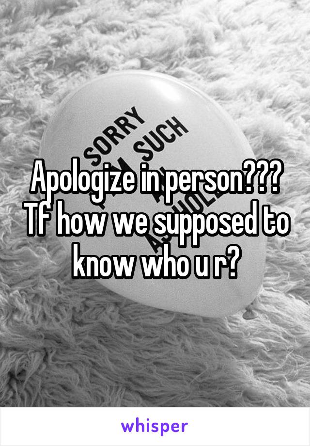 Apologize in person??? Tf how we supposed to know who u r?