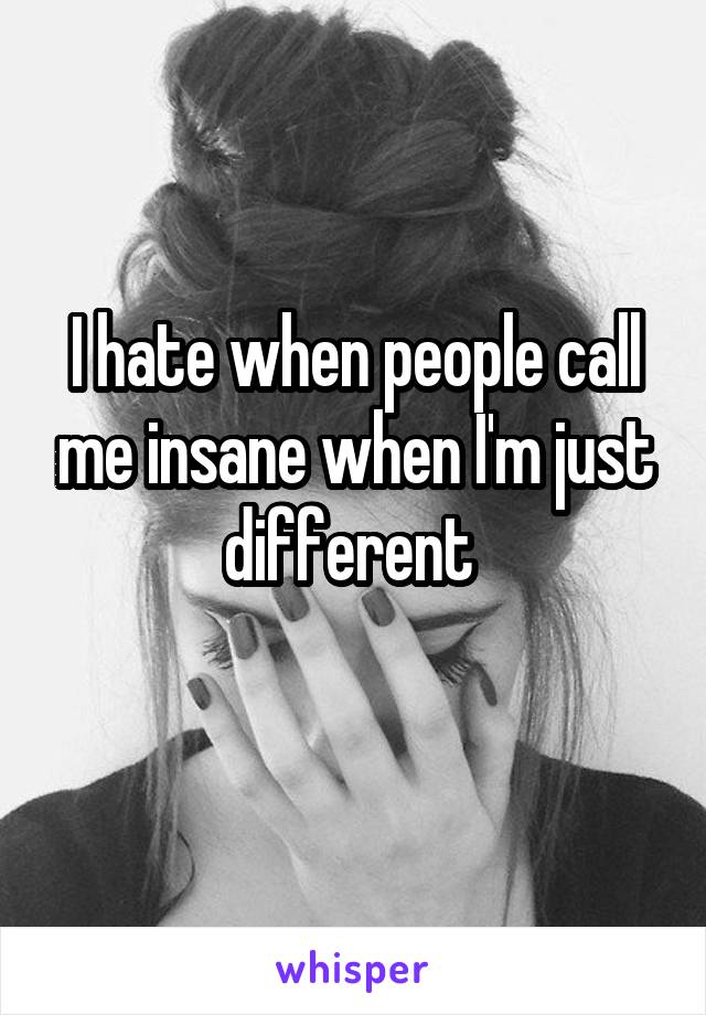 I hate when people call me insane when I'm just different 
