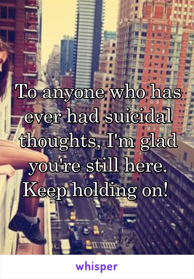 To anyone who has ever had suicidal thoughts, I'm glad you're still here. Keep holding on! 