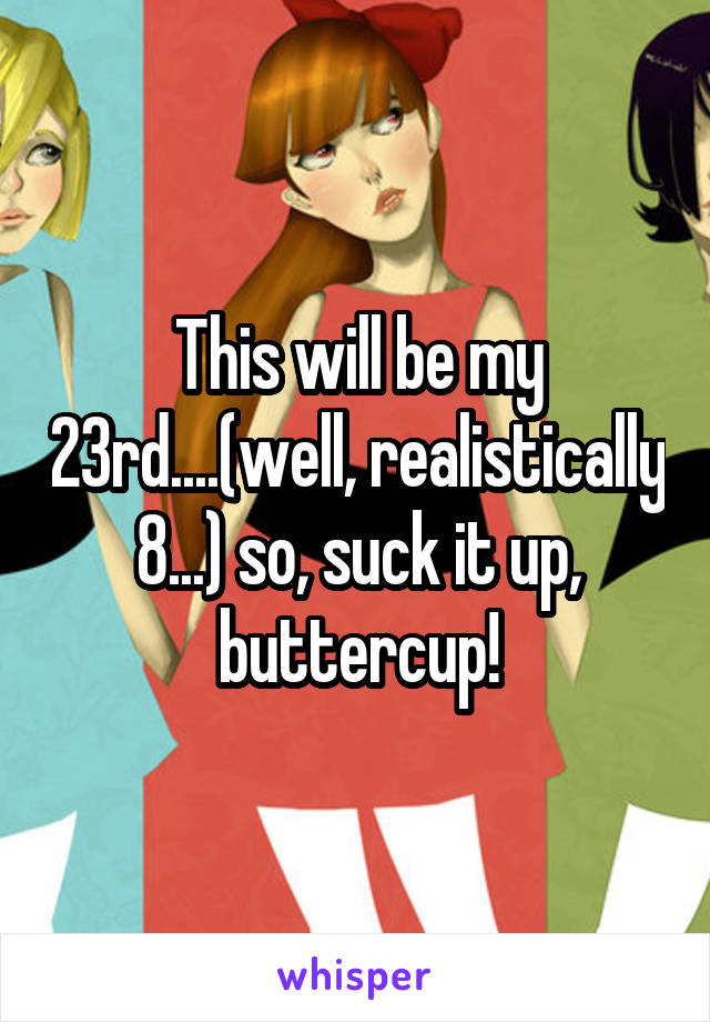 This will be my 23rd....(well, realistically 8...) so, suck it up, buttercup!