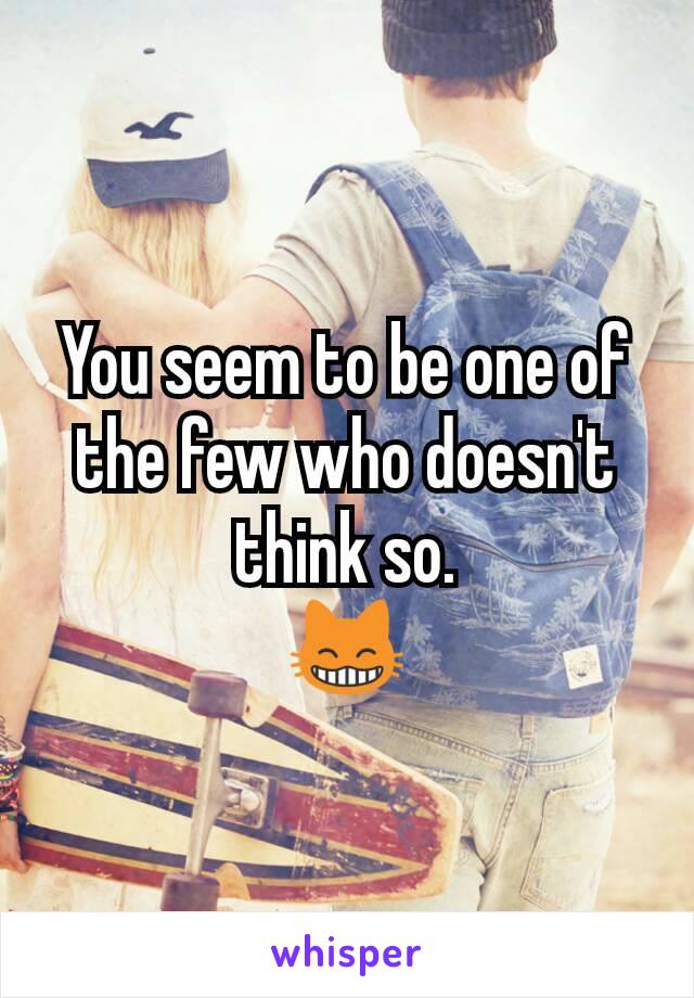 You seem to be one of the few who doesn't think so.
😸