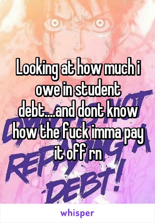 Looking at how much i owe in student debt....and dont know how the fuck imma pay it off rn
