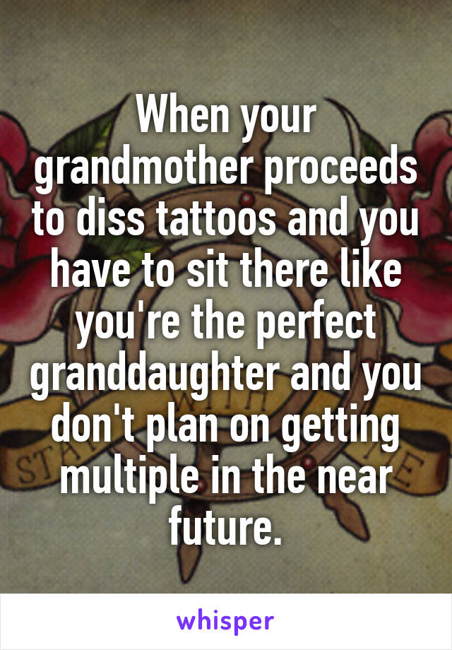 When your grandmother proceeds to diss tattoos and you have to sit there like you're the perfect granddaughter and you don't plan on getting multiple in the near future.