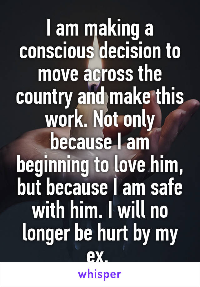 I am making a conscious decision to move across the country and make this work. Not only because I am beginning to love him, but because I am safe with him. I will no longer be hurt by my ex. 
