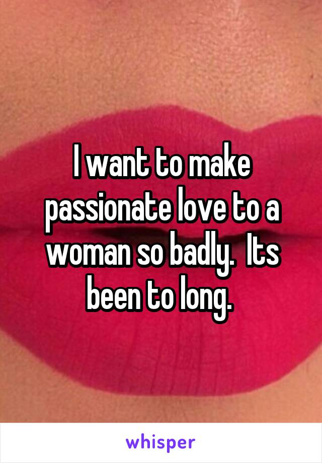 I want to make passionate love to a woman so badly.  Its been to long. 