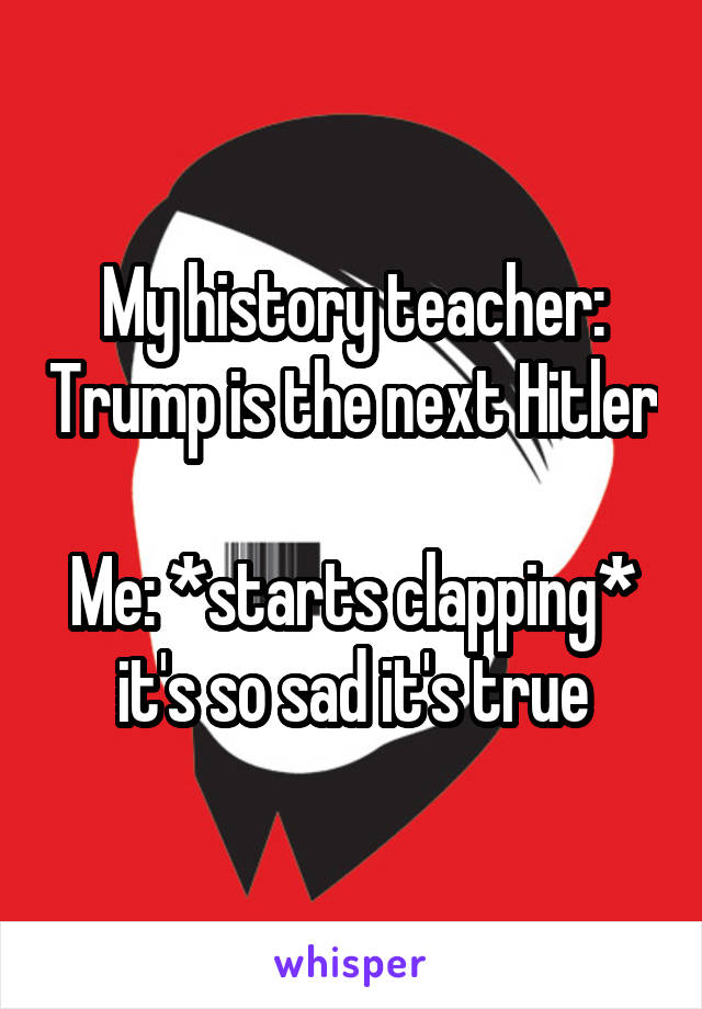 My history teacher: Trump is the next Hitler

Me: *starts clapping* it's so sad it's true
