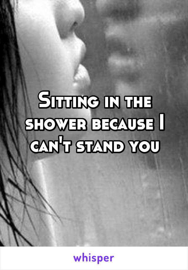 Sitting in the shower because I can't stand you
