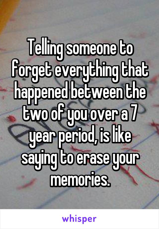 Telling someone to forget everything that happened between the two of you over a 7 year period, is like saying to erase your memories.