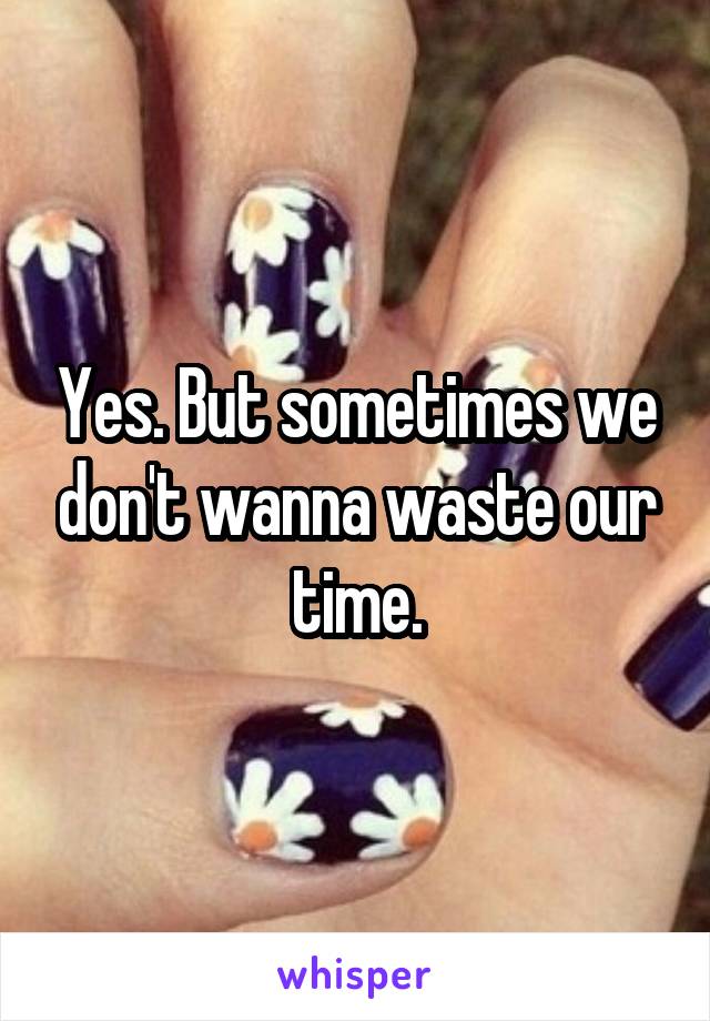 Yes. But sometimes we don't wanna waste our time.