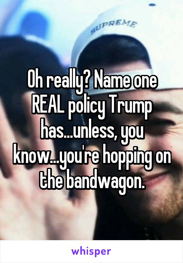 Oh really? Name one REAL policy Trump has...unless, you know...you're hopping on the bandwagon.