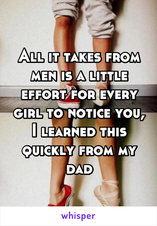 All it takes from men is a little effort for every girl to notice you, I learned this quickly from my dad
